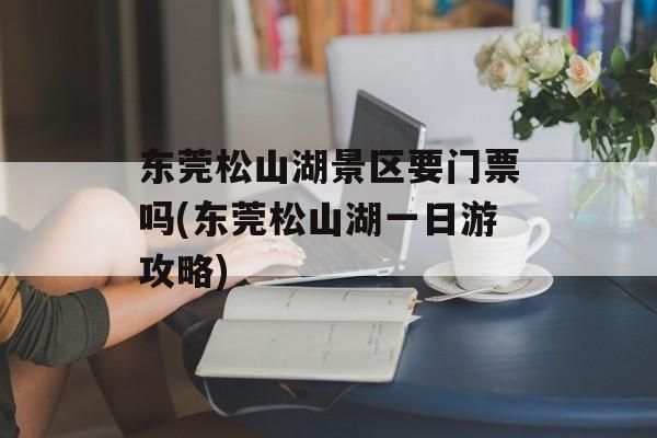 东莞松山湖景区要门票吗(东莞松山湖一日游攻略)-第1张图片-
