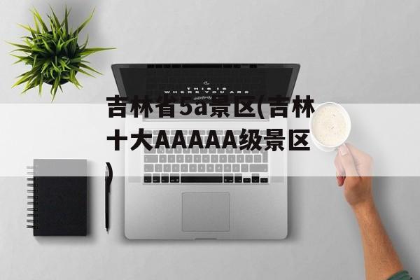 吉林省5a景区(吉林十大AAAAA级景区)-第1张图片-