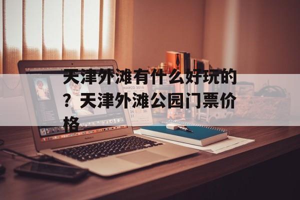 天津外滩有什么好玩的？天津外滩公园门票价格-第1张图片-