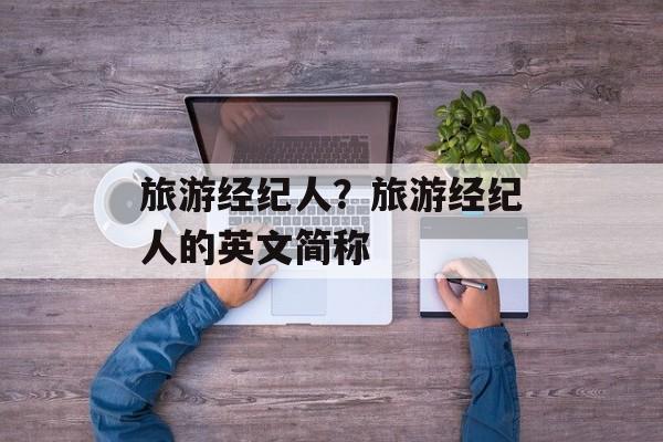 旅游经纪人？旅游经纪人的英文简称-第1张图片-