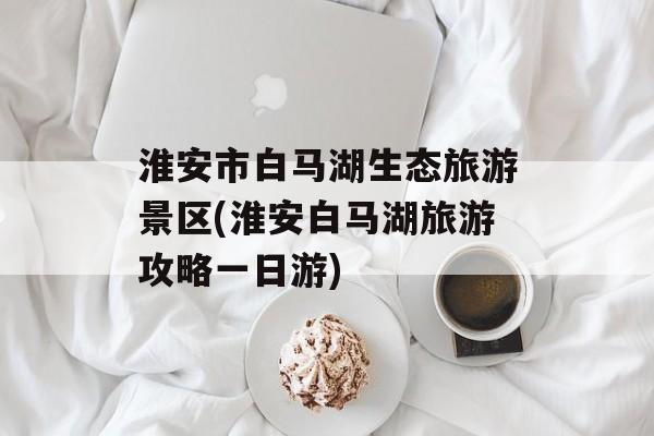 淮安市白马湖生态旅游景区(淮安白马湖旅游攻略一日游)-第1张图片-