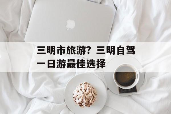 三明市旅游？三明自驾一日游最佳选择-第1张图片-