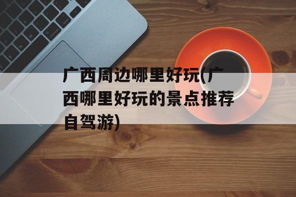 广西周边哪里好玩(广西哪里好玩的景点推荐自驾游)-第1张图片-