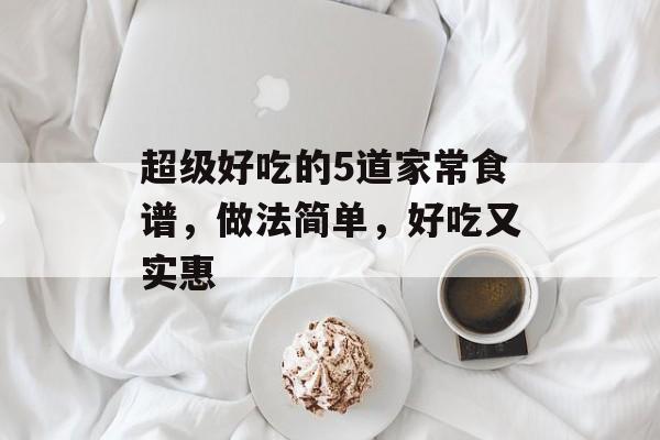 超级好吃的5道家常食谱，做法简单，好吃又实惠-第1张图片-