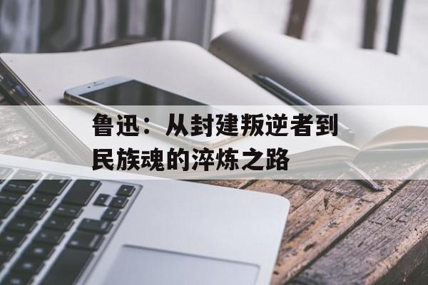 鲁迅：从封建叛逆者到民族魂的淬炼之路-第1张图片-