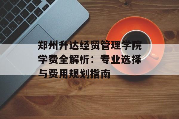 郑州升达经贸管理学院学费全解析：专业选择与费用规划指南-第1张图片-