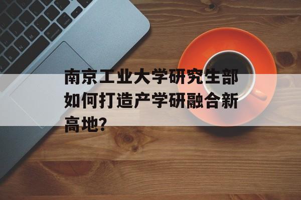 南京工业大学研究生部如何打造产学研融合新高地？-第1张图片-