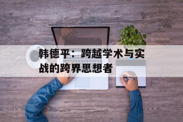 韩德平:跨越学术与实战的跨界思想者-第1张图片- 韩德平:跨越学术与实战的跨界思想者-第1张图片-