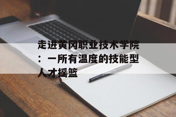 走进黄冈职业技术学院:一所有温度的技能型人才摇篮-第1张图片- 走进黄冈职业技术学院:一所有温度的技能型人才摇篮-第1张图片-