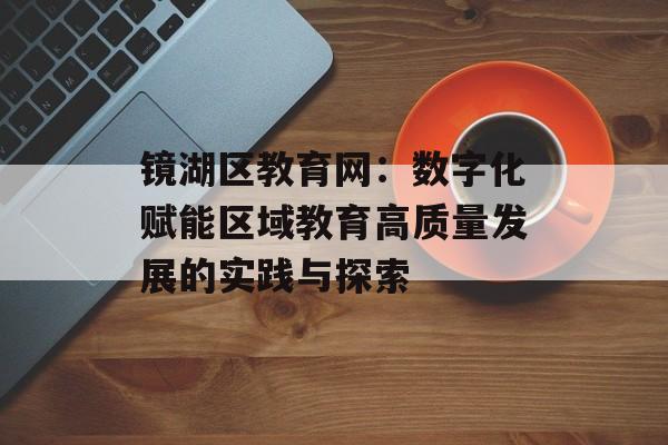 镜湖区教育网：数字化赋能区域教育高质量发展的实践与探索-第1张图片-