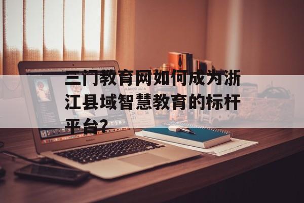 三门教育网如何成为浙江县域智慧教育的标杆平台？-第1张图片-