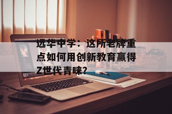 远华中学：这所老牌重点如何用创新教育赢得Z世代青睐？-第1张图片-