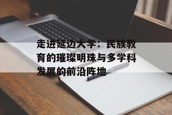 走进延边大学：民族教育的璀璨明珠与多学科发展的前沿阵地-第1张图片-