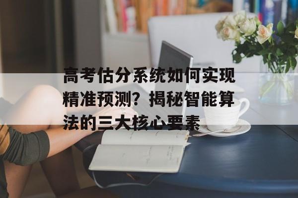 高考估分系统如何实现精准预测？揭秘智能算法的三大核心要素-第1张图片-