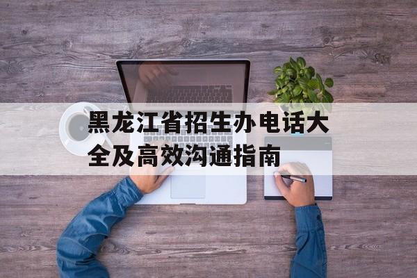 黑龙江省招生办电话大全及高效沟通指南-第1张图片- 黑龙江省招生办电话大全及高效沟通指南-第1张图片-