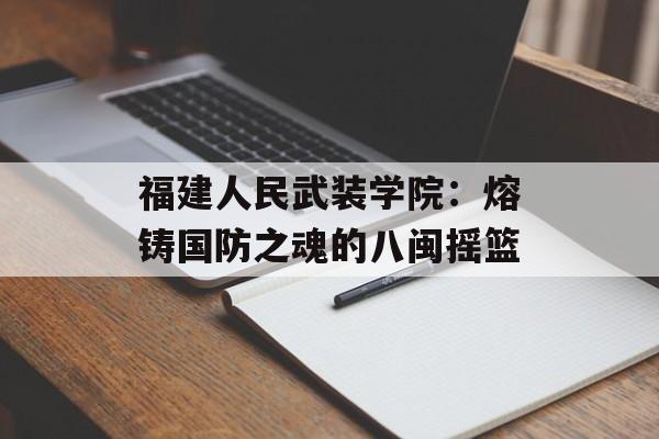 福建人民武装学院：熔铸国防之魂的八闽摇篮-第1张图片-