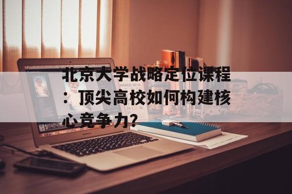 北京大学战略定位课程：顶尖高校如何构建核心竞争力？-第1张图片-