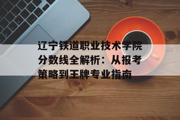 辽宁铁道职业技术学院分数线全解析：从报考策略到王牌专业指南-第1张图片-
