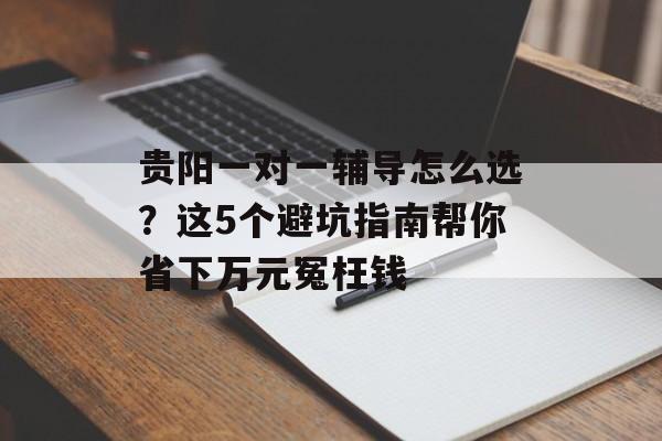 贵阳一对一辅导怎么选？这5个避坑指南帮你省下万元冤枉钱-第1张图片-