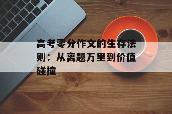 高考零分作文的生存法则：从离题万里到价值碰撞-第1张图片-