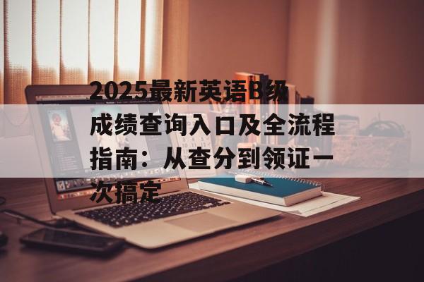 2025最新英语B级成绩查询入口及全流程指南：从查分到领证一次搞定-第1张图片-