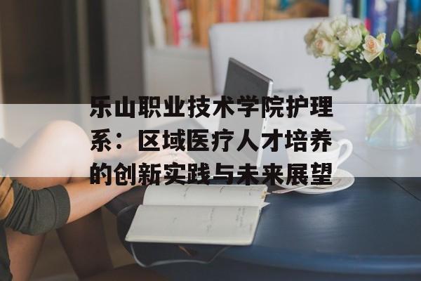 乐山职业技术学院护理系:区域医疗人才培养的创新实践与未来展望-第1张图片- 乐山职业技术学院护理系:区域医疗人才培养的创新实践与未来展望-第1张图片-