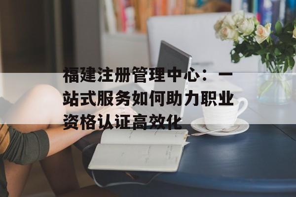 福建注册管理中心:一站式服务如何助力职业资格认证高效化-第1张图片- 福建注册管理中心:一站式服务如何助力职业资格认证高效化-第1张图片-