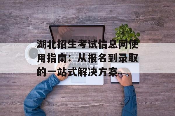 湖北招生考试信息网使用指南：从报名到录取的一站式解决方案-第1张图片-