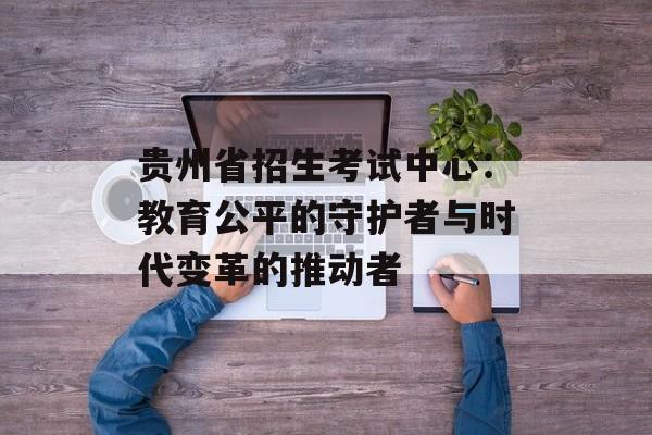 贵州省招生考试中心：教育公平的守护者与时代变革的推动者-第1张图片-