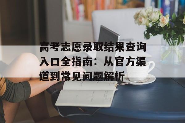 高考志愿录取结果查询入口全指南：从官方渠道到常见问题解析-第1张图片-