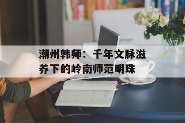 潮州韩师：千年文脉滋养下的岭南师范明珠-第1张图片-