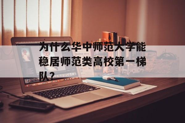 为什么华中师范大学能稳居师范类高校第一梯队？-第1张图片-