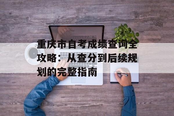 重庆市自考成绩查询全攻略：从查分到后续规划的完整指南-第1张图片-