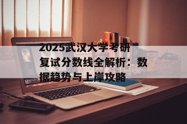 2025武汉大学考研复试分数线全解析：数据趋势与上岸攻略-第1张图片-