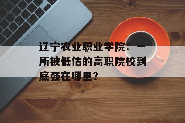 辽宁农业职业学院：一所被低估的高职院校到底强在哪里？-第1张图片-