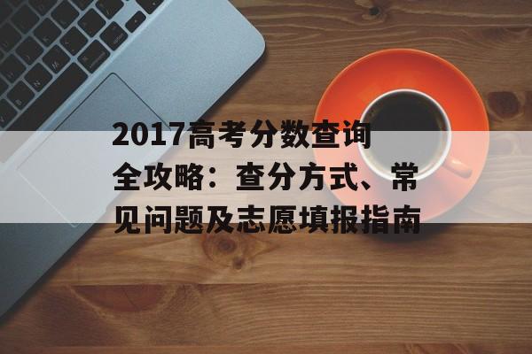 2017高考分数查询全攻略：查分方式、常见问题及志愿填报指南-第1张图片-