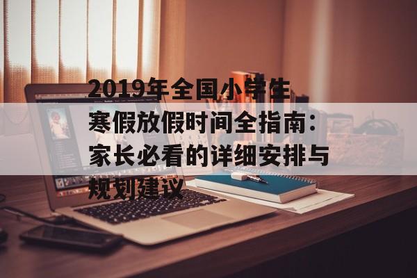 2019年全国小学生寒假放假时间全指南：家长必看的详细安排与规划建议-第1张图片-