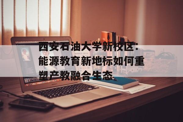 西安石油大学新校区：能源教育新地标如何重塑产教融合生态-第1张图片-