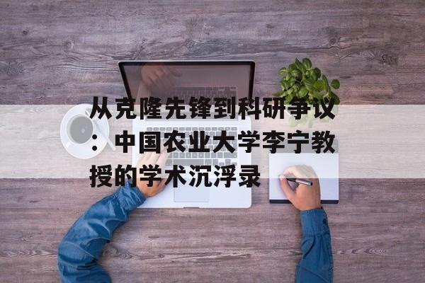 从克隆先锋到科研争议:中国农业大学李宁教授的学术沉浮录-第1张图片- 从克隆先锋到科研争议:中国农业大学李宁教授的学术沉浮录-第1张图片-