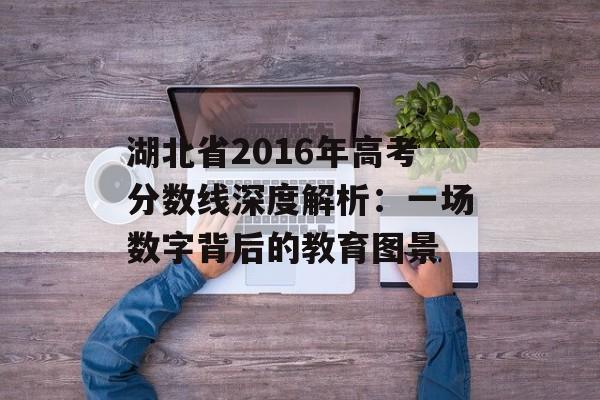 湖北省2016年高考分数线深度解析：一场数字背后的教育图景-第1张图片-