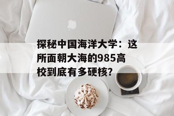 探秘中国海洋大学:这所面朝大海的985高校到底有多硬核?-第1张图片- 探秘中国海洋大学:这所面朝大海的985高校到底有多硬核?-第1张图片-
