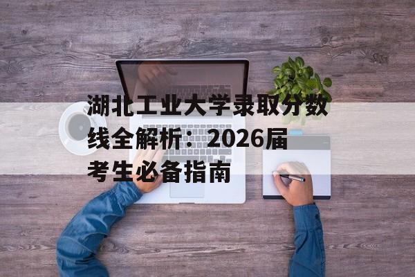 湖北工业大学录取分数线全解析：2026届考生必备指南-第1张图片-