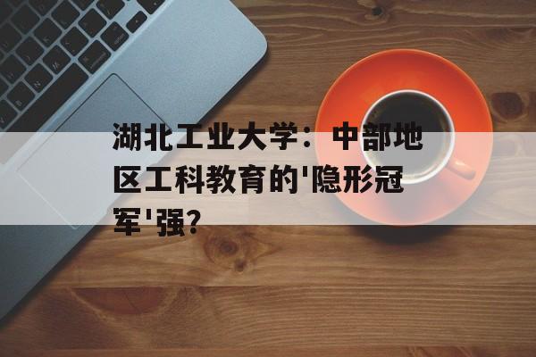 湖北工业大学：中部地区工科教育的'隐形冠军'强？-第1张图片-