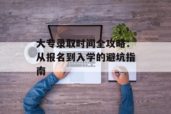 大专录取时间全攻略：从报名到入学的避坑指南-第1张图片-
