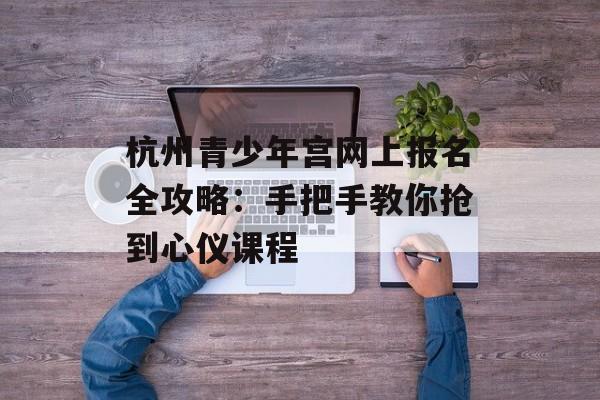 杭州青少年宫网上报名全攻略：手把手教你抢到心仪课程-第1张图片-