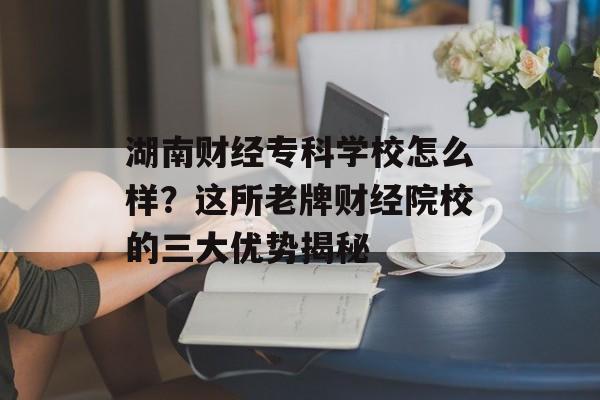 湖南财经专科学校怎么样？这所老牌财经院校的三大优势揭秘-第1张图片-