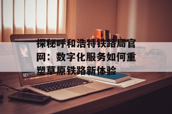 探秘呼和浩特铁路局官网：数字化服务如何重塑草原铁路新体验-第1张图片-
