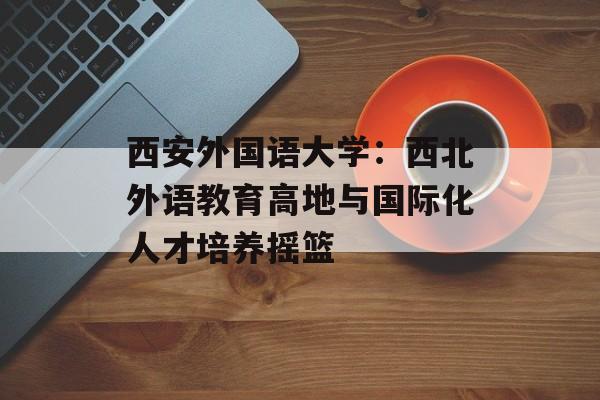 西安外国语大学：西北外语教育高地与国际化人才培养摇篮-第1张图片-