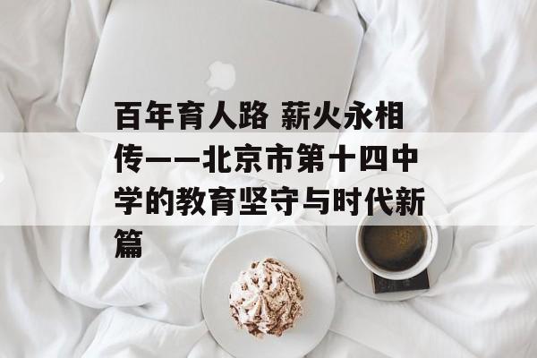 百年育人路 薪火永相传——北京市第十四中学的教育坚守与时代新篇-第1张图片-