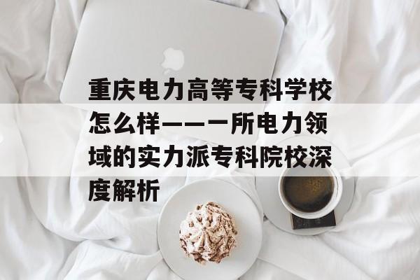重庆电力高等专科学校怎么样——一所电力领域的实力派专科院校深度解析-第1张图片-